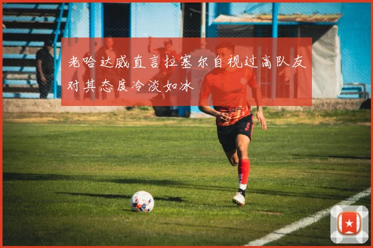 老哈达威直言拉塞尔自视过高队友对其态度冷淡如冰
