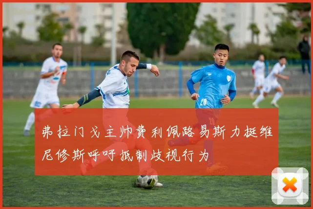 弗拉门戈主帅费利佩路易斯力挺维尼修斯呼吁抵制歧视行为