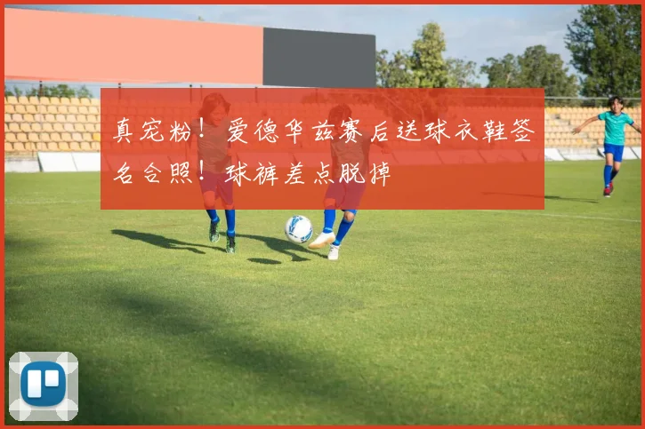 真宠粉！爱德华兹赛后送球衣鞋签名合照！球裤差点脱掉