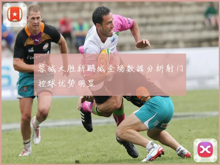 蓉城大胜新鹏城全场数据分析射门控球优势明显