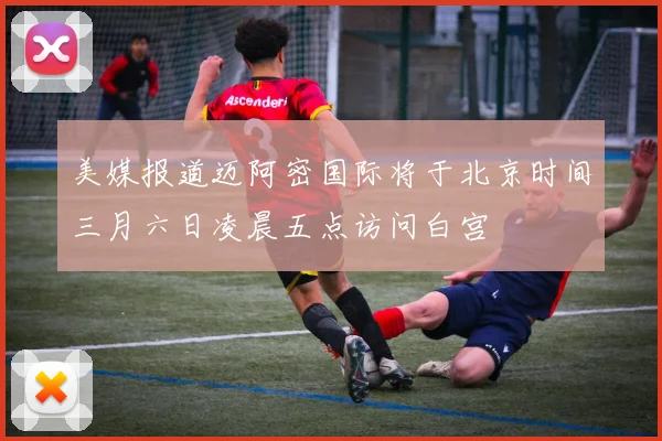 美媒报道迈阿密国际将于北京时间三月六日凌晨五点访问白宫