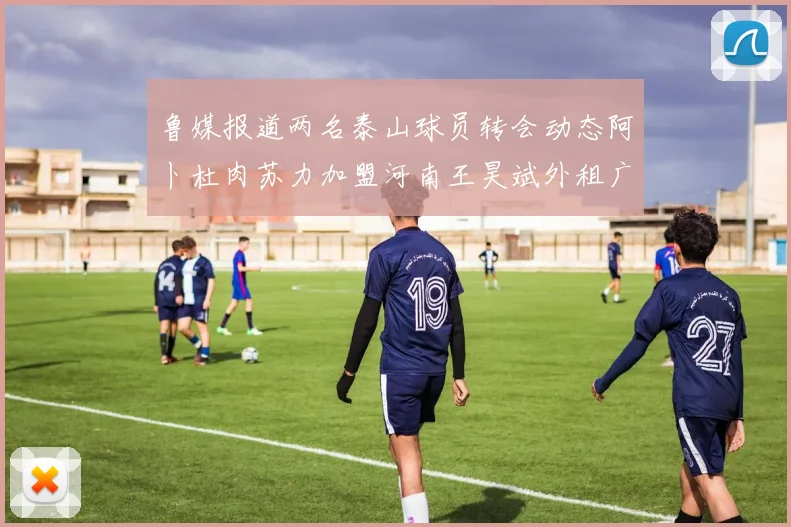 鲁媒报道两名泰山球员转会动态阿卜杜肉苏力加盟河南王昊斌外租广州豹
