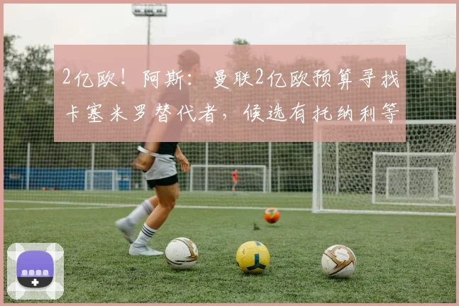 2亿欧！阿斯：曼联2亿欧预算寻找卡塞米罗替代者，候选有托纳利等