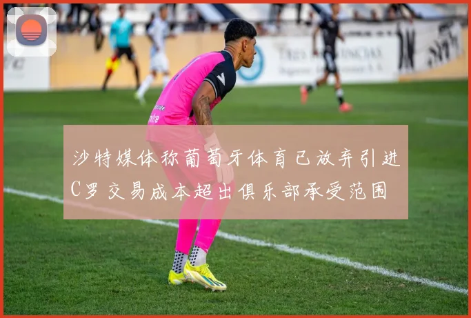 沙特媒体称葡萄牙体育已放弃引进C罗交易成本超出俱乐部承受范围